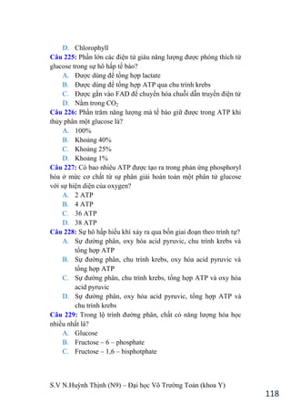 S.V N.Huỳnh Thịnh (N9) – Đại học Võ Trƣờng Toản (khoa Y)
118
D. Chlorophyll
Câu 225: Phần lớn các điện tử giàu năng lƣợng đƣợc phóng thích từ
glucose trong sự hô hấp tế bào?
A. Đƣợc dùng để tổng hợp lactate
B. Đƣợc dùng để tổng hợp ATP qua chu trình krebs
C. Đƣợc gắn vào FAD để chuyển hóa chuỗi dẫn truyền điện tử
D. Nằm trong CO2
Câu 226: Phần trăm năng lƣợng mà tế bào giữ đƣợc trong ATP khi
thủy phân một glucose là?
A. 100%
B. Khoảng 40%
C. Khoảng 25%
D. Khoảng 1%
Câu 227: Có bao nhiêu ATP đƣợc tạo ra trong phản ứng phosphoryl
hóa ở mức cơ chất từ sự phân giải hoàn toàn một phân tử glucose
với sự hiện diện của oxygen?
A. 2 ATP
B. 4 ATP
C. 36 ATP
D. 38 ATP
Câu 228: Sự hô hấp hiếu khí xảy ra qua bốn giai đoạn theo trình tự?
A. Sự đƣờng phân, oxy hóa acid pyruvic, chu trình krebs và
tổng hợp ATP
B. Sự đƣờng phân, chu trình krebs, oxy hóa acid pyruvic và
tổng hợp ATP
C. Sự đƣờng phân, chu trình krebs, tổng hợp ATP và oxy hóa
acid pyruvic
D. Sự đƣờng phân, oxy hóa acid pyruvic, tổng hợp ATP và
chu trình krebs
Câu 229: Trong lộ trình đƣờng phân, chất có năng lƣợng hóa học
nhiều nhất là?
A. Glucose
B. Fructose – 6 – phosphate
C. Fructose – 1,6 – bisphotphate
 