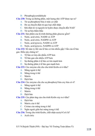 S.V N.Huỳnh Thịnh (N9) – Đại học Võ Trƣờng Toản (khoa Y)
119
D. Phosphoglyceraldehyde
Câu 230: Trong sự đƣờng phân, một lƣợng nhỏ ATP đƣợc tạo ra?
A. Từ sự phosphoryl hóa ở mức cơ chất
B. Do sự chuyển điện tử qua loại chất nhận
C. Khi điện tử và nguyên tử hydro đƣợc chuyển đến NAD+
D. Từ sự hóa thẩm thấu
Câu 231: Sản phẩm của lộ trình đƣờng phân glucose gồm?
A. Nƣớc, acid citric, NADH và ATP
B. Nƣớc, acid citric, NADPH và ATP
C. Nƣớc, acid pyruvic, NADH và ATP
D. Nƣớc, acid pyruvic, NADPH và ATP
Câu 232: Số mào ty thể của tế bào cơ tim nhiều gấp 3 lần của tế bào
gan. Điều này chứng tỏ?
A. Tế bào cơ tim cần nhiều ATP hơn
B. Tế bào gan cần nhiều ATP hơn
C. Sự đƣờng phân ở tế bào cơ tim mạnh hơn
D. Sự đƣờng phân ở tế bào gan mạnh hơn
Câu 233: Các enzyme cần cho chu trình Krebs có ở đâu?
A. Màng ngoài ti thể
B. Màng trong ti thể
C. Matrix
D. Dịch bào
Câu 234: Các enzyme cần cho sự phosphoryl hóa oxy hóa có ở?
A. Màng ngoài ti thể
B. Màng trong ti thể
C. Matrix
D. Dịch bào
Câu 235: Các phản ứng của chu trình Krebs xảy ra ở đâu?
A. Dịch bào
B. Matrix của ti thể
C. Cristae của màng trong ti thể
D. Ngăn ngoài giữa hai màng trong ti thể
Câu 236: Trong chu trình Krebs, chất nhận acetyl-CoA là?
A. Acid citric
 