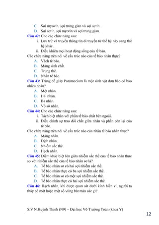 S.V N.Huỳnh Thịnh (N9) – Đại học Võ Trƣờng Toản (khoa Y)
12
C. Sợi myozin, sợi trung gian và sợi actin.
D. Sợi actin, sợi myotin và sợi trung gian.
Câu 42: Cho các chức năng sau:
i. Lƣu trữ và truyền thông tin di truyền từ thế hệ này sang thế
hệ khác.
ii. Điều khiển mọi hoạt động sống của tế bào.
Các chức năng trên nói về cấu trúc nào của tế bào nhân thực?
A. Vách tế bào.
B. Màng sinh chất.
C. Trung thể.
D. Nhân tế bào.
Câu 43: Trùng đế giày Paramecium là một sinh vật đơn bào có bao
nhiêu nhân?
A. Một nhân.
B. Hai nhân.
C. Ba nhân.
D. Vô số nhân.
Câu 44: Cho các chức năng sau:
i. Tách biệt nhân với phần tế bào chất bên ngoài.
ii. Điều chỉnh sự trao đổi chất giữa nhân và phần còn lại của
tế bào.
Các chức năng trên nói về cấu trúc nào của nhân tế bào nhân thực?
A. Màng nhân.
B. Dịch nhân.
C. Nhiễm sắc thể.
D. Hạch nhân.
Câu 45: Điểm khác biệt lớn giữa nhiễm sắc thể của tế bào nhân thực
so với nhiễm sắc thể của tế bào nhân sơ là?
A. Tế bào nhân sơ có hai sợi nhiễm sắc thể.
B. Tế bào nhân thực có ba sợi nhiễm sắc thể.
C. Tế bào nhân sơ có một sợi nhiễm sắc thể.
D. Tế bào nhân thực có hai sợi nhiễm sắc thể.
Câu 46: Hạch nhân, khi đƣợc quan sát dƣới kính hiển vi, ngƣời ta
thấy có một hoặc một số vùng bắt màu sắc gì?
 