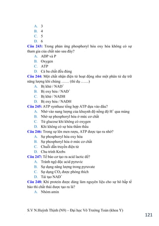 S.V N.Huỳnh Thịnh (N9) – Đại học Võ Trƣờng Toản (khoa Y)
121
A. 3
B. 4
C. 5
D. 6
Câu 243: Trong phản ứng phosphoryl hóa oxy hóa không có sự
tham gia của chất nào sau đây?
A. ADP và P
B. Oxygen
C. ATP
D. Cả ba chất đều đúng
Câu 244: Một chất nhận điện tử hoạt động nhƣ một phân tử dự trữ
năng lƣợng khi chúng …… (thí dụ ……
A. Bị khử / NAD+
B. Bị oxy hóa / NAD+
C. Bị khử / NADH
D. Bị oxy hóa / NADH
Câu 245: ATP synthase tổng hợp ATP dựa vào đâu?
A. Nhờ vào nang lƣợng của khuynh độ nồng độ H+
qua màng
B. Nhờ sự phosphoryl hóa ở mức cơ chất
C. Từ glucose khi không có oxygen
D. Khi không có sự hóa thẩm thấu
Câu 246: Trong sự lên men rƣợu, ATP đƣợc tạo ra nhờ?
A. Sự phosphoryl hóa oxy hóa
B. Sự phosphoryl hóa ở mức cơ chất
C. Chuỗi dẫn truyền điện tử
D. Chu trình Krebs
Câu 247: Tế bào cơ tạo ra acid lactic để?
A. Tránh ngộ độc acid pyruvic
B. Sự dụng năng lƣợng trong pyruvate
C. Sự dụng CO2 đƣợc phóng thích
D. Tái tạo NAD+
Câu 248: Khi protein đƣợc dùng làm nguyên liệu cho sự hô hấp tế
bào thì chất thải đƣợc tạo ra là?
A. Nhóm amin
 