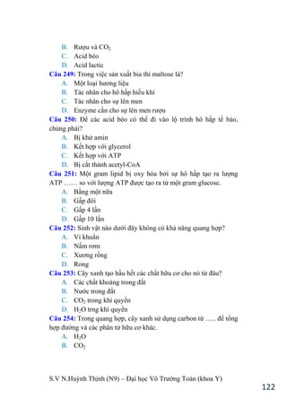 S.V N.Huỳnh Thịnh (N9) – Đại học Võ Trƣờng Toản (khoa Y)
122
B. Rƣợu và CO2
C. Acid béo
D. Acid lactic
Câu 249: Trong việc sản xuất bia thì maltose là?
A. Một loại hƣơng liệu
B. Tác nhân cho hô hấp hiếu khí
C. Tác nhân cho sự lên men
D. Enzyme cần cho sự lên men rƣợu
Câu 250: Để các acid béo có thể đi vào lộ trình hô hấp tế bào,
chúng phải?
A. Bị khử amin
B. Kết hợp với glycerol
C. Kết hợp với ATP
D. Bị cắt thành acetyl-CoA
Câu 251: Một gram lipid bị oxy hóa bởi sự hô hấp tạo ra lƣợng
ATP …… so với lƣợng ATP đƣợc tạo ra từ một gram glucose.
A. Bằng một nữa
B. Gấp đôi
C. Gấp 4 lần
D. Gấp 10 lần
Câu 252: Sinh vật nào dƣới đây không có khả năng quang hợp?
A. Vi khuẩn
B. Nấm rơm
C. Xƣơng rồng
D. Rong
Câu 253: Cây xanh tạo hầu hết các chất hữu cơ cho nó từ đâu?
A. Các chất khoáng trong đất
B. Nƣớc trong đất
C. CO2 trong khí quyển
D. H2O trng khí quyển
Câu 254: Trong quang hợp, cây xanh sử dụng carbon từ ….. để tổng
hợp đƣờng và các phân tử hữu cơ khác.
A. H2O
B. CO2
 