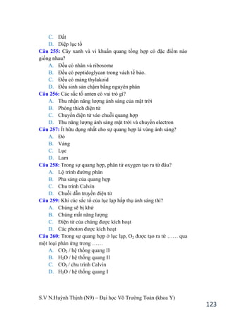S.V N.Huỳnh Thịnh (N9) – Đại học Võ Trƣờng Toản (khoa Y)
123
C. Đất
D. Diệp lục tố
Câu 255: Cây xanh và vi khuẩn quang tổng hợp có đặc điểm nào
giống nhau?
A. Đều có nhân và ribosome
B. Đều có peptidoglycan trong vách tế bào.
C. Đều có màng thylakoid
D. Đều sinh sản chậm bằng nguyên phân
Câu 256: Các sắc tố anten có vai trò gì?
A. Thu nhận năng lƣợng ánh sáng của mặt trời
B. Phóng thích điện tử
C. Chuyển điện tử vào chuỗi quang hợp
D. Thu năng lƣợng ánh sáng mặt trời và chuyển electron
Câu 257: Ít hữu dụng nhất cho sự quang hợp là vùng ánh sáng?
A. Đỏ
B. Vàng
C. Lục
D. Lam
Câu 258: Trong sự quang hợp, phân tử oxygen tạo ra từ đâu?
A. Lộ trình đƣờng phân
B. Pha sáng của quang hợp
C. Chu trình Calvin
D. Chuỗi dẫn truyền điện tử
Câu 259: Khi các sắc tố của lục lạp hấp thụ ánh sáng thì?
A. Chúng sẽ bị khử
B. Chúng mất năng lƣợng
C. Điện tử của chúng đƣợc kích hoạt
D. Các photon đƣợc kích hoạt
Câu 260: Trong sự quang hợp ở lục lạp, O2 đƣợc tạo ra từ …… qua
một loại phản ứng trong ……
A. CO2 / hệ thống quang II
B. H2O / hệ thống quang II
C. CO2 / chu trình Calvin
D. H2O / hệ thống quang I
 