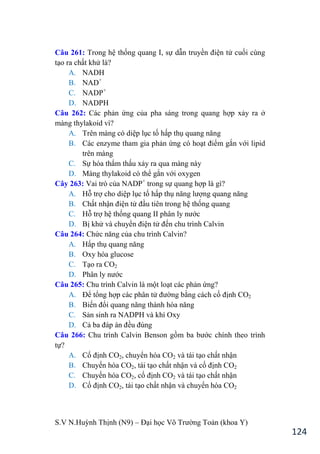S.V N.Huỳnh Thịnh (N9) – Đại học Võ Trƣờng Toản (khoa Y)
124
Câu 261: Trong hệ thống quang I, sự dẫn truyền điện tử cuối cùng
tạo ra chất khử là?
A. NADH
B. NAD+
C. NADP+
D. NADPH
Câu 262: Các phản ứng của pha sáng trong quang hợp xảy ra ở
màng thylakoid vì?
A. Trên màng có diệp lục tố hấp thụ quang năng
B. Các enzyme tham gia phản ứng có hoạt điểm gắn với lipid
trên màng
C. Sự hóa thẩm thấu xảy ra qua màng này
D. Màng thylakoid có thể gắn với oxygen
Cây 263: Vai trò của NADP+
trong sự quang hợp là gì?
A. Hỗ trợ cho diệp lục tố hấp thụ năng lƣợng quang năng
B. Chất nhận điện tử đầu tiên trong hệ thống quang
C. Hỗ trợ hệ thống quang II phân ly nƣớc
D. Bị khử và chuyển điện tử đến chu trình Calvin
Câu 264: Chức năng của chu trình Calvin?
A. Hấp thụ quang năng
B. Oxy hóa glucose
C. Tạo ra CO2
D. Phân ly nƣớc
Câu 265: Chu trình Calvin là một loạt các phản ứng?
A. Để tổng hợp các phân tử đƣờng bằng cách cố định CO2
B. Biến đổi quang năng thành hóa năng
C. Sản sinh ra NADPH và khí Oxy
D. Cả ba đáp án đều đúng
Câu 266: Chu trình Calvin Benson gồm ba bƣớc chính theo trình
tự?
A. Cố định CO2, chuyển hóa CO2 và tái tạo chất nhận
B. Chuyến hóa CO2, tái tạo chất nhận và cố định CO2
C. Chuyến hóa CO2, cố định CO2 và tái tạo chất nhận
D. Cố định CO2, tái tạo chất nhận và chuyển hóa CO2
 