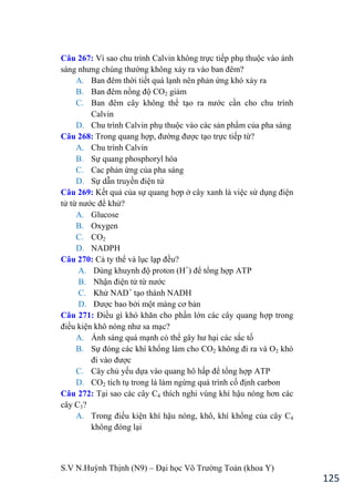 S.V N.Huỳnh Thịnh (N9) – Đại học Võ Trƣờng Toản (khoa Y)
125
Câu 267: Vì sao chu trình Calvin không trực tiếp phụ thuộc vào ánh
sáng nhƣng chúng thƣờng không xảy ra vào ban đêm?
A. Ban đêm thời tiết quá lạnh nên phản ứng khó xảy ra
B. Ban đêm nồng độ CO2 giảm
C. Ban đêm cây không thể tạo ra nƣớc cần cho chu trình
Calvin
D. Chu trình Calvin phụ thuộc vào các sản phẩm của pha sáng
Câu 268: Trong quang hợp, đƣờng đƣợc tạo trực tiếp từ?
A. Chu trình Calvin
B. Sự quang phosphoryl hóa
C. Cac phản ứng của pha sáng
D. Sự dẫn truyền điện tử
Câu 269: Kết quả của sự quang hợp ở cây xanh là việc sử dụng điện
tử từ nƣớc để khử?
A. Glucose
B. Oxygen
C. CO2
D. NADPH
Câu 270: Cả ty thể và lục lạp đều?
A. Dùng khuynh độ proton (H+
để tổng hợp ATP
B. Nhận điện tử từ nƣớc
C. Khử NAD+
tạo thành NADH
D. Đƣợc bao bởi một màng cơ bản
Câu 271: Điều gì khó khăn cho phần lớn các cây quang hợp trong
điều kiện khô nóng nhƣ sa mạc?
A. Ánh sáng quá mạnh có thể gây hƣ hại các sắc tố
B. Sự đóng các khí khổng làm cho CO2 không đi ra và O2 khó
đi vào đƣợc
C. Cây chủ yếu dựa vào quang hô hấp để tổng hợp ATP
D. CO2 tích tụ trong lá làm ngừng quá trình cố định carbon
Câu 272: Tại sao các cây C4 thích nghi vùng khí hậu nóng hơn các
cây C3?
A. Trong điều kiện khí hậu nóng, khô, khí khổng của cây C4
không đóng lại
 