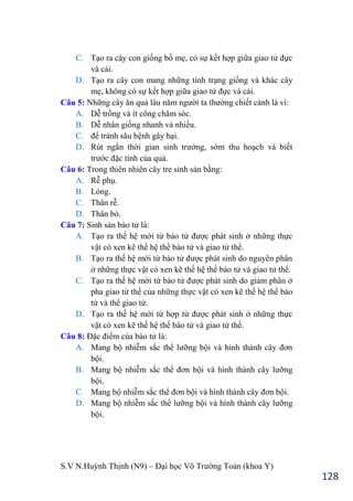 S.V N.Huỳnh Thịnh (N9) – Đại học Võ Trƣờng Toản (khoa Y)
128
C. Tạo ra cây con giống bố mẹ, có sự kết hợp giữa giao tử đực
và cái.
D. Tạo ra cây con mang những tính trạng giống và khác cây
mẹ, không có sự kết hợp giữa giao tử đực và cái.
Câu 5: Những cây ăn quả lâu năm ngƣời ta thƣờng chiết cành là vì:
A. Dễ trồng và ít công chăm sóc.
B. Dễ nhân giống nhanh và nhiều.
C. để tránh sâu bệnh gây hại.
D. Rút ngắn thời gian sinh trƣởng, sớm thu hoạch và biết
trƣớc đặc tính của quả.
Câu 6: Trong thiên nhiên cây tre sinh sản bằng:
A. Rễ phụ.
B. Lóng.
C. Thân rễ.
D. Thân bò.
Câu 7: Sinh sản bào tử là:
A. Tạo ra thế hệ mới từ bào tử đƣợc phát sinh ở những thực
vật có xen kẽ thế hệ thể bào tử và giao tử thể.
B. Tạo ra thế hệ mới từ bào tử đƣợc phát sinh do nguyên phân
ở những thực vật có xen kẽ thế hệ thể bào tử và giao tử thể.
C. Tạo ra thế hệ mới từ bào tử đƣợc phát sinh do giảm phân ở
pha giao tử thể của những thực vật có xen kẽ thế hệ thể bào
tử và thể giao tử.
D. Tạo ra thế hệ mới từ hợp tử đƣợc phát sinh ở những thực
vật có xen kẽ thế hệ thể bào tử và giao tử thể.
Câu 8: Đặc điểm của bào tử là:
A. Mang bộ nhiễm sắc thể lƣỡng bội và hình thành cây đơn
bội.
B. Mang bộ nhiễm sắc thể đơn bội và hình thành cây lƣỡng
bội.
C. Mang bộ nhiễm sắc thể đơn bội và hình thành cây đơn bội.
D. Mang bộ nhiễm sắc thể lƣỡng bội và hình thành cây lƣỡng
bội.
 