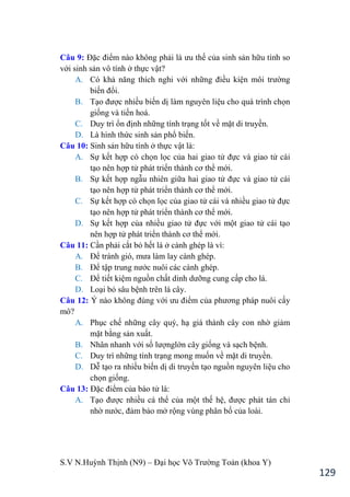 S.V N.Huỳnh Thịnh (N9) – Đại học Võ Trƣờng Toản (khoa Y)
129
Câu 9: Đặc điểm nào không phải là ƣu thế của sinh sản hữu tính so
với sinh sản vô tính ở thực vật?
A. Có khả năng thích nghi với những điều kiện môi trƣờng
biến đổi.
B. Tạo đƣợc nhiều biến dị làm nguyên liệu cho quá trình chọn
giống và tiến hoá.
C. Duy trì ổn định những tính trạng tốt về mặt di truyền.
D. Là hình thức sinh sản phổ biến.
Câu 10: Sinh sản hữu tính ở thực vật là:
A. Sự kết hợp có chọn lọc của hai giao tử đực và giao tử cái
tạo nên hợp tử phát triển thành cơ thể mới.
B. Sự kết hợp ngẫu nhiên giữa hai giao tử đực và giao tử cái
tạo nên hợp tử phát triển thành cơ thể mới.
C. Sự kết hợp có chọn lọc của giao tử cái và nhiều giao tử đực
tạo nên hợp tử phát triển thành cơ thể mới.
D. Sự kết hợp của nhiều giao tử đực với một giao tử cái tạo
nên hợp tử phát triển thành cơ thể mới.
Câu 11: Cần phải cắt bỏ hết lá ở cành ghép là vì:
A. Để tránh gió, mƣa làm lay cành gh p.
B. Để tập trung nƣớc nuôi các cành ghép.
C. Để tiết kiệm nguồn chất dinh dƣỡng cung cấp cho lá.
D. Loại bỏ sâu bệnh trên lá cây.
Câu 12: Ý nào không đúng với ƣu điểm của phƣơng pháp nuôi cấy
mô?
A. Phục chế những cây quý, hạ giá thành cây con nhờ giảm
mặt bằng sản xuất.
B. Nhân nhanh với số lƣợnglớn cây giống và sạch bệnh.
C. Duy trì những tính trạng mong muốn về mặt di truyền.
D. Dễ tạo ra nhiều biến dị di truyền tạo nguồn nguyên liệu cho
chọn giống.
Câu 13: Đặc điểm của bào tử là:
A. Tạo đƣợc nhiều cá thể của một thế hệ, đƣợc phát tán chỉ
nhờ nƣớc, đảm bảo mở rộng vùng phân bố của loài.
 