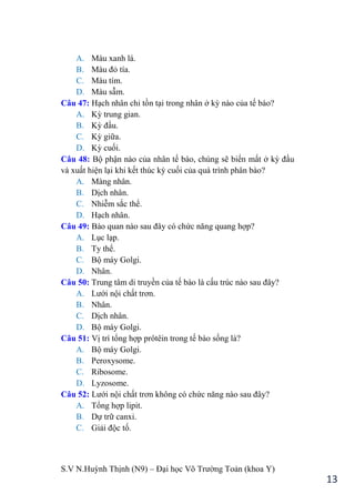 S.V N.Huỳnh Thịnh (N9) – Đại học Võ Trƣờng Toản (khoa Y)
13
A. Màu xanh lá.
B. Màu đỏ tía.
C. Màu tím.
D. Màu sẫm.
Câu 47: Hạch nhân chỉ tồn tại trong nhân ở kỳ nào của tế bào?
A. Kỳ trung gian.
B. Kỳ đầu.
C. Kỳ giữa.
D. Kỳ cuối.
Câu 48: Bộ phận nào của nhân tế bào, chúng sẽ biến mất ở kỳ đầu
và xuất hiện lại khi kết thúc kỳ cuối của quá trình phân bào?
A. Màng nhân.
B. Dịch nhân.
C. Nhiễm sắc thể.
D. Hạch nhân.
Câu 49: Bào quan nào sau đây có chức năng quang hợp?
A. Lục lạp.
B. Ty thể.
C. Bộ máy Golgi.
D. Nhân.
Câu 50: Trung tâm di truyền của tế bào là cấu trúc nào sau đây?
A. Lƣới nội chất trơn.
B. Nhân.
C. Dịch nhân.
D. Bộ máy Golgi.
Câu 51: Vị trí tổng hợp prôtêin trong tế bào sống là?
A. Bộ máy Golgi.
B. Peroxysome.
C. Ribosome.
D. Lyzosome.
Câu 52: Lƣới nội chất trơn không có chức năng nào sau đây?
A. Tổng hợp lipit.
B. Dự trữ canxi.
C. Giải độc tố.
 