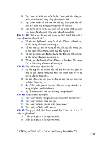 S.V N.Huỳnh Thịnh (N9) – Đại học Võ Trƣờng Toản (khoa Y)
130
B. Tạo đƣợc ít cá thể của một thế hệ, đƣợc phát tán nhờ gió,
nƣớc, đảm bảo mở rộng vùng phân bố của loài.
C. Tạo đƣợc nhiều cá thể của một thế hệ, đƣợc phát tán chỉ
nhờ gió, đảm bảo mở rộng vùng phân bố của loài.
D. Tạo đƣợc nhiều cá thể của một thế hệ, đƣợc phát tán nhờ
gió, nƣớc, đảm bảo mở rộng vùng phân bố của loài.
Câu 14: Bộ nhiễm sắc thể có mặt trong sự hình thành túi phôi ở
thực vật có hoa nhƣ thế nào?
A. Tế bào mẹ, đại bào tử mang 2n; tế bào đối cực, tế bào kèm,
tế bào trứng, nhân cực đều mang n.
B. Tế bào mẹ, đại bào tử mang, tế bào đối cực đều mang 2n;
tế bào kèm, tế bào trứng, nhân cực đều mang n.
C. Tế bào mẹ mang 2n; đại bào tử, tế bào đối cực, tế bào kèm,
tế bào trứng, nhân cực đều mang n.
D. Tế bào mẹ, đại bào tử, tế bào đối cực, tế bào kèm đều mang
2n; tế bào trứng, nhân cực đều mang n.
Câu 15: Thụ tinh ở thực vật có hoa là:
A. Sự kết hợp hai bộ nhiễm sắc thể đơn bội của hai giao tử
đực và cái (trứng) trong túi phôi tạo thành hợp tử có bộ
nhiễm sắc thể lƣỡng bội.
B. Sự kết nhân của hai giao tử đực và cái (trứng) trong túi
phôi tạo thành hợp tử.
C. Sự kết hai nhân giao tử đực với nhân của trứng và nhân cực
trong túi phôi tạo thành hợp tử.
D. Sự kết hợp của hai tinh tử với trứng trong túi phôi.
Câu 16: Sinh sản sinh dƣỡng là:
A. Tạo ra cây mới từ một phần của cơ quan sinh dƣỡng ở cây.
B. Tạo ra cây mới chỉ từ rễ của cây.
C. Tạo ra cây mới chỉ từ một phần thân của cây.
D. Tạo ra cây mới chỉ từ lá của cây.
Câu 17: Trong quá trình hình thành giao tử đực ở thực vật có hoa có
mấy lần phân bào?
A. 1 lần giảm phân, 2 lần nguyên phân.
B. 2 lần giảm phân, 1 lần nguyên phân.
 