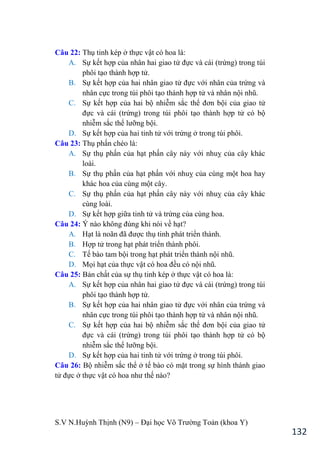 S.V N.Huỳnh Thịnh (N9) – Đại học Võ Trƣờng Toản (khoa Y)
132
Câu 22: Thụ tinh kép ở thực vật có hoa là:
A. Sự kết hợp của nhân hai giao tử đực và cái (trứng) trong túi
phôi tạo thành hợp tử.
B. Sự kết hợp của hai nhân giao tử đực với nhân của trứng và
nhân cực trong túi phôi tạo thành hợp tử và nhân nội nhũ.
C. Sự kết hợp của hai bộ nhiễm sắc thể đơn bội của giao tử
đực và cái (trứng) trong túi phôi tạo thành hợp tử có bộ
nhiễm sắc thể lƣỡng bội.
D. Sự kết hợp của hai tinh tử với trứng ở trong túi phôi.
Câu 23: Thụ phấn chéo là:
A. Sự thụ phấn của hạt phấn cây này với nhuỵ của cây khác
loài.
B. Sự thụ phấn của hạt phấn với nhuỵ của cùng một hoa hay
khác hoa của cùng một cây.
C. Sự thụ phấn của hạt phấn cây này với nhuỵ của cây khác
cùng loài.
D. Sự kết hợp giữa tinh tử và trứng của cùng hoa.
Câu 24: Ý nào không đúng khi nói về hạt?
A. Hạt là noãn đã đƣợc thụ tinh phát triển thành.
B. Hợp tử trong hạt phát triển thành phôi.
C. Tế bào tam bội trong hạt phát triển thành nội nhũ.
D. Mọi hạt của thực vật có hoa đều có nội nhũ.
Câu 25: Bản chất của sự thụ tinh kép ở thực vật có hoa là:
A. Sự kết hợp của nhân hai giao tử đực và cái (trứng) trong túi
phôi tạo thành hợp tử.
B. Sự kết hợp của hai nhân giao tử đực với nhân của trứng và
nhân cực trong túi phôi tạo thành hợp tử và nhân nội nhũ.
C. Sự kết hợp của hai bộ nhiễm sắc thể đơn bội của giao tử
đực và cái (trứng) trong túi phôi tạo thành hợp tử có bộ
nhiễm sắc thể lƣỡng bội.
D. Sự kết hợp của hai tinh tử với trứng ở trong túi phôi.
Câu 26: Bộ nhiễm sắc thể ở tế bào có mặt trong sự hình thành giao
tử đực ở thực vật có hoa nhƣ thế nào?
 