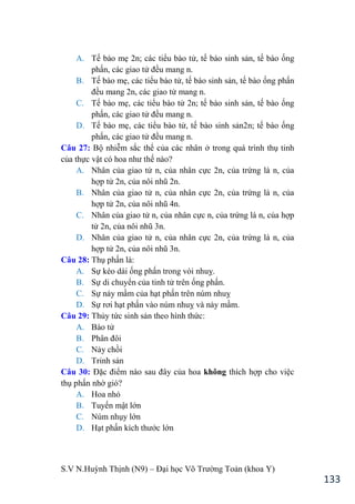S.V N.Huỳnh Thịnh (N9) – Đại học Võ Trƣờng Toản (khoa Y)
133
A. Tế bào mẹ 2n; các tiểu bào tử, tế bào sinh sản, tế bào ống
phấn, các giao tử đều mang n.
B. Tế bào mẹ, các tiểu bào tử, tế bào sinh sản, tế bào ống phấn
đều mang 2n, các giao tử mang n.
C. Tế bào mẹ, các tiểu bào tử 2n; tế bào sinh sản, tế bào ống
phấn, các giao tử đều mang n.
D. Tế bào mẹ, các tiểu bào tử, tế bào sinh sản2n; tế bào ống
phấn, các giao tử đều mang n.
Câu 27: Bộ nhiễm sắc thể của các nhân ở trong quá trình thụ tinh
của thực vật có hoa nhƣ thế nào?
A. Nhân của giao tử n, của nhân cực 2n, của trứng là n, của
hợp tử 2n, của nôi nhũ 2n.
B. Nhân của giao tử n, của nhân cực 2n, của trứng là n, của
hợp tử 2n, của nôi nhũ 4n.
C. Nhân của giao tử n, của nhân cực n, của trứng là n, của hợp
tử 2n, của nôi nhũ 3n.
D. Nhân của giao tử n, của nhân cực 2n, của trứng là n, của
hợp tử 2n, của nôi nhũ 3n.
Câu 28: Thụ phấn là:
A. Sự kéo dài ống phấn trong vòi nhuỵ.
B. Sự di chuyển của tinh tử trên ống phấn.
C. Sự nảy mầm của hạt phấn trên núm nhuỵ
D. Sự rơi hạt phấn vào núm nhuỵ và nảy mầm.
Câu 29: Thủy tức sinh sản theo hình thức:
A. Bào tử
B. Phân đôi
C. Nảy chồi
D. Trinh sản
Câu 30: Đặc điểm nào sau đây của hoa không thích hợp cho việc
thụ phấn nhờ gió?
A. Hoa nhỏ
B. Tuyến mật lớn
C. Núm nhụy lớn
D. Hạt phấn kích thƣớc lớn
 