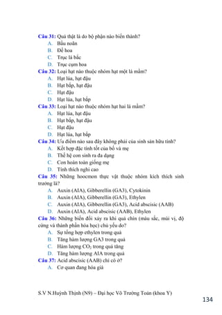 S.V N.Huỳnh Thịnh (N9) – Đại học Võ Trƣờng Toản (khoa Y)
134
Câu 31: Quả thật là do bộ phận nào biến thành?
A. Bầu noãn
B. Đế hoa
C. Trục lá bắc
D. Trục cụm hoa
Câu 32: Loại hạt nào thuộc nhóm hạt một lá mầm?
A. Hạt lúa, hạt đậu
B. Hạt bắp, hạt đậu
C. Hạt đậu
D. Hạt lúa, hạt bắp
Câu 33: Loại hạt nào thuộc nhóm hạt hai lá mầm?
A. Hạt lúa, hạt đậu
B. Hạt bắp, hạt đậu
C. Hạt đậu
D. Hạt lúa, hạt bắp
Câu 34: Ƣu điểm nào sau đây không phải của sinh sản hữu tính?
A. Kết hợp đặc tính tốt của bố và mẹ
B. Thế hệ con sinh ra đa dạng
C. Con hoàn toàn giống mẹ
D. Tính thích nghi cao
Câu 35: Những hoocmon thực vật thuộc nhóm kích thích sinh
trƣởng là?
A. Auxin (AIA), Gibberellin (GA3), Cytokinin
B. Auxin (AIA), Gibberellin (GA3), Ethylen
C. Auxin (AIA), Gibberellin (GA3), Acid abscisic (AAB)
D. Auxin (AIA), Acid abscisic (AAB), Ethylen
Câu 36: Những biến đổi xảy ra khi quả chín (màu sắc, mùi vị, độ
cứng và thành phần hóa học) chủ yếu do?
A. Sự tổng hợp ethylen trong quả
B. Tăng hàm lƣợng GA3 trong quả
C. Hàm lƣợng CO2 trong quả tăng
D. Tăng hàm lƣợng AIA trong quả
Câu 37: Acid abscisic (AAB) chỉ có ở?
A. Cơ quan đang hóa già
 