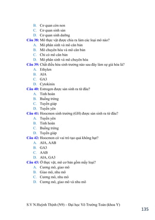 S.V N.Huỳnh Thịnh (N9) – Đại học Võ Trƣờng Toản (khoa Y)
135
B. Cơ quan còn non
C. Cơ quan sinh sản
D. Cơ quan sinh dƣỡng
Câu 38: Mô thực vật đƣợc chia ra làm các loại mô nào?
A. Mô phân sinh và mô căn bản
B. Mô chuyên hóa và mô căn bản
C. Chỉ có mô căn bản
D. Mô phân sinh và mô chuyên hóa
Câu 39: Chất điều hòa sinh trƣởng nào sau đây làm sự già hóa là?
A. Ethylen
B. AIA
C. GA3
D. Cytokinin
Câu 40: Estrogen đƣợc sản sinh ra từ đâu?
A. Tinh hoàn
B. Buồng trứng
C. Tuyến giáp
D. Tuyến yên
Câu 41: Hoocmon sinh trƣởng (GH đƣợc sản sinh ra từ đâu?
A. Tuyến yên
B. Tinh hoàn
C. Buồng trứng
D. Tuyến giáp
Câu 42: Hoocmon có vai trò tạo quả không hạt?
A. AIA, AAB
B. GA3
C. AAB
D. AIA, GA3
Câu 43: Ở thực vật, mô cơ bản gồm mấy loại?
A. Cƣơng mô, giao mô
B. Giao mô, nhu mô
C. Cƣơng mô, nhu mô
D. Cƣơng mô, giao mô và nhu mô
 
