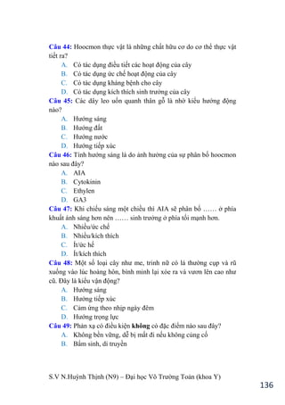 S.V N.Huỳnh Thịnh (N9) – Đại học Võ Trƣờng Toản (khoa Y)
136
Câu 44: Hoocmon thực vật là những chất hữu cơ do cơ thể thực vật
tiết ra?
A. Có tác dụng điều tiết các hoạt động của cây
B. Có tác dụng ức chế hoạt động của cây
C. Có tác dụng kháng bệnh cho cây
D. Có tác dụng kích thích sinh trƣởng của cây
Câu 45: Các dây leo uốn quanh thân gỗ là nhờ kiểu hƣớng động
nào?
A. Hƣớng sáng
B. Hƣớng đất
C. Hƣớng nƣớc
D. Hƣớng tiếp xúc
Câu 46: Tính hƣớng sáng là do ảnh hƣởng của sự phân bố hoocmon
nào sau đây?
A. AIA
B. Cytokinin
C. Ethylen
D. GA3
Câu 47: Khi chiếu sáng một chiều thì AIA sẽ phân bố …… ở phía
khuất ánh sáng hơn nên …… sinh trƣởng ở phía tối mạnh hơn.
A. Nhiều/ức chế
B. Nhiều/kích thích
C. Ít/ức hế
D. Ít/kích thích
Câu 48: Một số loại cây nhƣ me, trinh nữ có lá thƣờng cụp và rũ
xuống vào lúc hoàng hôn, bình minh lại xòe ra và vƣơn lên cao nhƣ
cũ. Đây là kiểu vận động?
A. Hƣớng sáng
B. Hƣớng tiếp xúc
C. Cảm ứng theo nhịp ngày đêm
D. Hƣớng trọng lực
Câu 49: Phản xạ có điều kiện không có đặc điểm nào sau đây?
A. Không bền vững, dễ bị mất đi nếu không củng cố
B. Bẩm sinh, di truyền
 