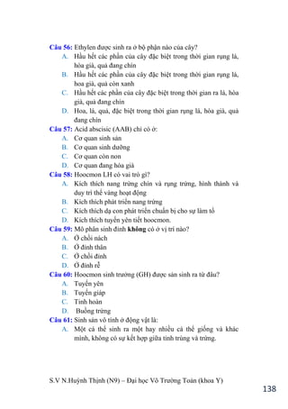 S.V N.Huỳnh Thịnh (N9) – Đại học Võ Trƣờng Toản (khoa Y)
138
Câu 56: Ethylen đƣợc sinh ra ở bộ phận nào của cây?
A. Hầu hết các phần của cây đặc biệt trong thời gian rụng lá,
hòa già, quả đang chín
B. Hầu hết các phần của cây đặc biệt trong thời gian rụng lá,
hoa già, quả còn xanh
C. Hầu hết các phần của cây đặc biệt trong thời gian ra lá, hòa
già, quả đang chín
D. Hoa, lá, quả, đặc biệt trong thời gian rụng lá, hòa già, quả
đang chín
Câu 57: Acid abscisic (AAB) chỉ có ở:
A. Cơ quan sinh sản
B. Cơ quan sinh dƣỡng
C. Cơ quan còn non
D. Cơ quan đang hóa già
Câu 58: Hoocmon LH có vai trò gì?
A. Kích thích nang trứng chín và rụng trứng, hình thành và
duy trì thể vàng hoạt động
B. Kích thích phát triển nang trứng
C. Kích thích dạ con phát triển chuẩn bị cho sự làm tổ
D. Kích thích tuyến yên tiết hoocmon.
Câu 59: Mô phân sinh đỉnh không có ở vị trí nào?
A. Ở chồi nách
B. Ở đỉnh thân
C. Ở chồi đỉnh
D. Ở đỉnh rễ
Câu 60: Hoocmon sinh trƣởng (GH đƣợc sản sinh ra từ đâu?
A. Tuyến yên
B. Tuyến giáp
C. Tinh hoàn
D. Buồng trứng
Câu 61: Sinh sản vô tính ở động vật là:
A. Một cá thể sinh ra một hay nhiều cá thể giống và khác
mình, không có sự kết hợp giữa tinh trùng và trứng.
 