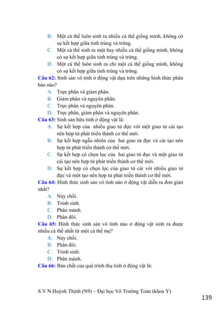 S.V N.Huỳnh Thịnh (N9) – Đại học Võ Trƣờng Toản (khoa Y)
139
B. Một cá thể luôn sinh ra nhiều cá thể giống mình, không có
sự kết hợp giữa tinh trùng và trứng.
C. Một cá thể sinh ra một hay nhiều cá thể giống mình, không
có sự kết hợp giữa tinh trùng và trứng.
D. Một cá thể luôn sinh ra chỉ một cá thể giống mình, không
có sự kết hợp giữa tinh trùng và trứng.
Câu 62: Sinh sản vô tính ở động vật dựa trên những hình thức phân
bào nào?
A. Trực phân và giảm phân.
B. Giảm phân và nguyên phân.
C. Trực phân và nguyên phân.
D. Trực phân, giảm phân và nguyên phân.
Câu 63: Sinh sản hữu tính ở động vật là:
A. Sự kết hợp của nhiều giao tử đực với một giao tử cái tạo
nên hợp tử phát triển thành cơ thể mới.
B. Sự kết hợp ngẫu nhiên của hai giao tử đực và cái tạo nên
hợp tử phát triển thành cơ thể mới.
C. Sự kết hợp có chọn lọc của hai giao tử đực và một giao tử
cái tạo nên hợp tử phát triển thành cơ thể mới.
D. Sự kết hợp có chọn lọc của giao tử cái với nhiều giao tử
đực và một tạo nên hợp tử phát triển thành cơ thể mới.
Câu 64: Hình thức sinh sản vô tính nào ở động vật diễn ra đơn giản
nhất?
A. Nảy chồi.
B. Trinh sinh.
C. Phân mảnh.
D. Phân đôi.
Câu 65: Hình thức sinh sản vô tính nào ở động vật sinh ra đƣợc
nhiều cá thể nhất từ một cá thể mẹ?
A. Nảy chồi.
B. Phân đôi.
C. Trinh sinh.
D. Phân mảnh.
Câu 66: Bản chất của quá trình thụ tinh ở động vật là:
 