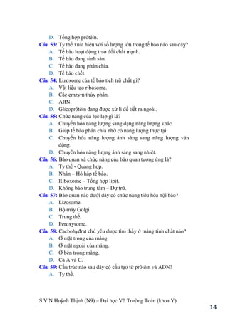S.V N.Huỳnh Thịnh (N9) – Đại học Võ Trƣờng Toản (khoa Y)
14
D. Tổng hợp prôtêin.
Câu 53: Ty thể xuất hiện với số lƣợng lớn trong tế bào nào sau đây?
A. Tế bào hoạt động trao đổi chất mạnh.
B. Tế bào đang sinh sản.
C. Tế bào đang phân chia.
D. Tế bào chết.
Câu 54: Lizoxome của tế bào tích trữ chất gì?
A. Vật liệu tạo ribosome.
B. Các emzym thủy phân.
C. ARN.
D. Glicoprôtêin đang đƣợc xử lí để tiết ra ngoài.
Câu 55: Chức năng của lục lạp gì là?
A. Chuyển hóa năng lƣợng sang dạng năng lƣợng khác.
B. Giúp tế bào phân chia nhờ có năng lƣợng thực tại.
C. Chuyển hóa năng lƣợng ánh sáng sang năng lƣợng vận
động.
D. Chuyển hóa năng lƣợng ánh sáng sang nhiệt.
Câu 56: Bào quan và chức năng của bào quan tƣơng ứng là?
A. Ty thể - Quang hợp.
B. Nhân – Hô hấp tế bào.
C. Riboxome – Tổng hợp lipit.
D. Không bào trung tâm – Dự trữ.
Câu 57: Bào quan nào dƣới đây có chức năng tiêu hóa nội bào?
A. Lizosome.
B. Bộ máy Golgi.
C. Trung thể.
D. Peroxysome.
Câu 58: Cacbohyđrat chủ yêu đƣợc tìm thấy ở màng tinh chất nào?
A. Ở mặt trong của màng.
B. Ở mặt ngoài của màng.
C. Ở bên trong màng.
D. Cả A và C.
Câu 59: Cấu trúc nào sau đây có cấu tạo từ prôtêin và ADN?
A. Ty thể.
 