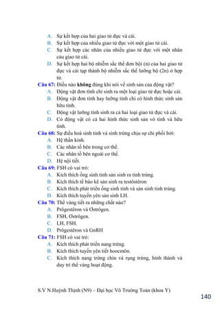 S.V N.Huỳnh Thịnh (N9) – Đại học Võ Trƣờng Toản (khoa Y)
140
A. Sự kết hợp của hai giao tử đực và cái.
B. Sự kết hợp của nhiều giao tử đực với một giao tử cái.
C. Sự kết hợp các nhân của nhiều giao tử đực với một nhân
cảu giao tử cái.
D. Sự kết hợp hai bộ nhiễm sắc thể đơn bội (n) của hai giao tử
đực và cái tạp thành bộ nhiễm sắc thể lƣỡng bộ (2n) ở hợp
tử.
Câu 67: Điều nào không đúng khi nói về sinh sản của động vật?
A. Động vật đơn tính chỉ sinh ra một loại giao tử đực hoặc cái.
B. Động vật đơn tính hay lƣỡng tính chỉ có hình thức sinh sản
hữu tính.
C. Động vật lƣỡng tính sinh ra cả hai loại giao tử đực và cái.
D. Có động vật có cả hai hình thức sinh sản vô tính và hữu
tính.
Câu 68: Sự điều hoà sinh tinh và sinh trứng chịu sự chi phối bởi:
A. Hệ thần kinh.
B. Các nhân tố bên trong cơ thể.
C. Các nhân tố bên ngoài cơ thể.
D. Hệ nội tiết.
Câu 69: FSH có vai trò:
A. Kích thích ống sinh tinh sản sinh ra tinh trùng.
B. Kích thích tế bào kẽ sản sinh ra testôstêron
C. Kích thích phát triển ống sinh tinh và sản sinh tinh trùng.
D. Kích thích tuyến yên sản sinh LH.
Câu 70: Thể vàng tiết ra những chất nào?
A. Prôgestêron và Ơstrôgen.
B. FSH, Ơstrôgen.
C. LH, FSH.
D. Prôgestêron và GnRH
Câu 71: FSH có vai trò:
A. Kích thích phát triển nang trứng.
B. Kích thích tuyến yên tiết hoocmôn.
C. Kích thích nang trứng chín và rụng trứng, hình thành và
duy trì thể vàng hoạt động.
 
