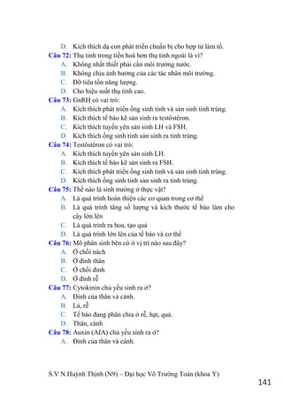 S.V N.Huỳnh Thịnh (N9) – Đại học Võ Trƣờng Toản (khoa Y)
141
D. Kích thích dạ con phát triển chuẩn bị cho hợp tử làm tổ.
Câu 72: Thụ tinh trong tiến hoá hơn thụ tinh ngoài là vì?
A. Không nhất thiết phải cần môi trƣờng nƣớc.
B. Không chịu ảnh hƣởng của các tác nhân môi trƣờng.
C. Đỡ tiêu tốn năng lƣợng.
D. Cho hiệu suất thụ tinh cao.
Câu 73: GnRH có vai trò:
A. Kích thích phát triển ống sinh tinh và sản sinh tinh trùng.
B. Kích thích tế bào kẽ sản sinh ra testôstêron.
C. Kích thích tuyến yên sản sinh LH và FSH.
D. Kích thích ống sinh tinh sản sinh ra tinh trùng.
Câu 74: Testôstêron có vai trò:
A. Kích thích tuyến yên sản sinh LH.
B. Kích thích tế bào kẽ sản sinh ra FSH.
C. Kích thích phát triển ống sinh tinh và sản sinh tinh trùng.
D. Kích thích ống sinh tinh sản sinh ra tinh trùng.
Câu 75: Thế nào là sinh trƣởng ở thực vật?
A. Là quá trình hoàn thiện các cơ quan trong cơ thể
B. Là quá trình tăng số lƣợng và kích thƣớc tế bào làm cho
cây lớn lên
C. Là quá trình ra hoa, tạo quả
D. Là quá trình lớn lên của tế bào và cơ thể
Câu 76: Mô phân sinh bên có ở vị trí nào sau đây?
A. Ở chồi nách
B. Ở đỉnh thân
C. Ở chồi đỉnh
D. Ở đỉnh rễ
Câu 77: Cytokinin chủ yếu sinh ra ở?
A. Đỉnh của thân và cành.
B. Lá, rễ
C. Tế bào đang phân chia ở rễ, hạt, quả.
D. Thân, cành
Câu 78: Auxin (AIA) chủ yếu sinh ra ở?
A. Đỉnh của thân và cành.
 