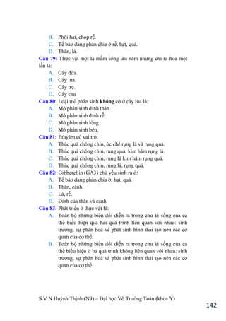 S.V N.Huỳnh Thịnh (N9) – Đại học Võ Trƣờng Toản (khoa Y)
142
B. Phôi hạt, chóp rễ.
C. Tế bào đang phân chia ở rễ, hạt, quả.
D. Thân, lá.
Câu 79: Thực vật một lá mầm sống lâu năm nhƣng chỉ ra hoa một
lần là:
A. Cây dừa.
B. Cây lúa.
C. Cây tre.
D. Cây cau
Câu 80: Loại mô phân sinh không có ở cây lúa là:
A. Mô phân sinh đỉnh thân.
B. Mô phân sinh đỉnh rễ.
C. Mô phân sinh lóng.
D. Mô phân sinh bên.
Câu 81: Ethylen có vai trò:
A. Thúc quả chóng chín, ức chế rụng lá và rụng quả.
B. Thúc quả chóng chín, rụng quả, kìm hãm rụng lá.
C. Thúc quả chóng chín, rụng lá kìm hãm rụng quả.
D. Thúc quả chóng chín, rụng lá, rụng quả.
Câu 82: Gibberellin (GA3) chủ yếu sinh ra ở:
A. Tế bào đang phân chia ở, hạt, quả.
B. Thân, cành.
C. Lá, rễ.
D. Đỉnh của thân và cành
Câu 83: Phát triển ở thực vật là:
A. Toàn bộ những biến đổi diễn ra trong chu kì sống của cá
thể biểu hiện qua hai quá trình liên quan với nhau: sinh
trƣởng, sự phân hoá và phát sinh hình thái tạo nên các cơ
quan của cơ thể.
B. Toàn bộ những biến đổi diễn ra trong chu kì sống của cá
thể biểu hiện ở ba quá trình không liên quan với nhau: sinh
trƣởng, sự phân hoá và phát sinh hình thái tạo nên các cơ
quan của cơ thể.
 