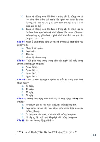 S.V N.Huỳnh Thịnh (N9) – Đại học Võ Trƣờng Toản (khoa Y)
143
C. Toàn bộ những biến đổi diễn ra trong chu kì sống của cá
thể biểu hiện ở ba quá trình liên quan với nhau là sinh
trƣởng, sự phân hoá và phát sinh hình thái tạo nên các cơ
quan của cơ thể.
D. Toàn bộ những biến đổi diễn ra trong chu kì sống của cá
thể biểu hiện qua hai quá trình không liên quan với nhau:
sinh trƣởng, sự phân hoá và phát sinh hình thái tạo nên các
cơ quan của cơ thể.
Câu 84: Nhân tố quan trọng điều khiển sinh trƣởng và phát triển của
động vật là:
A. Nhân tố di truyền.
B. Hoocmôn.
C. Thức ăn.
D. Nhiệt độ và ánh sáng
Câu 85: Thời gian rụng trứng trung bình vào ngày thứ mấy trong
chu kì kinh nguyệt ở ngƣời?
A. Ngày thứ 25.
B. Ngày thứ 13.
C. Ngày thứ 12.
D. Ngày thứ 14.
Câu 86: Chu kỳ kinh nguyệt ở ngƣời nữ diễn ra trung bình bao
nhiêu ngày?
A. 30 ngày.
B. 26 ngày.
C. 32 ngày.
D. 28 ngày.
Câu 87: Những ứng động nào dƣới đây là ứng động không sinh
trƣởng?
A. Hoa mƣời giờ nở vào buổi sáng, khí khổng đóng mở.
B. Hoa mƣời giờ nở vào buổi sáng, hiện tƣợng thức ngủ của
chồi cây bàng.
C. Sự đóng mở của lá cây trinh nữ, khí khổng đóng mở.
D. Lá cây họ đậu xoè ra và khép lại, khí khổng đóng mở.
Câu 88: Hai loại hƣớng động chính là:
 