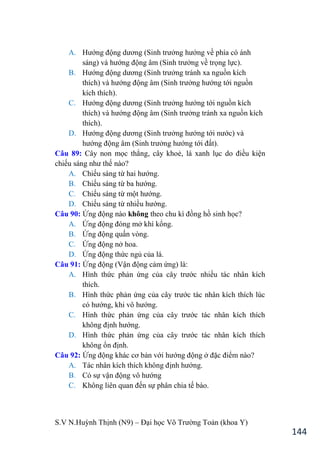 S.V N.Huỳnh Thịnh (N9) – Đại học Võ Trƣờng Toản (khoa Y)
144
A. Hƣớng động dƣơng (Sinh trƣởng hƣớng về phía có ánh
sáng và hƣớng động âm (Sinh trƣởng về trọng lực).
B. Hƣớng động dƣơng (Sinh trƣởng tránh xa nguồn kích
thích và hƣớng động âm (Sinh trƣởng hƣớng tới nguồn
kích thích).
C. Hƣớng động dƣơng (Sinh trƣởng hƣớng tới nguồn kích
thích và hƣớng động âm (Sinh trƣởng tránh xa nguồn kích
thích).
D. Hƣớng động dƣơng (Sinh trƣởng hƣớng tới nƣớc) và
hƣớng động âm (Sinh trƣởng hƣớng tới đất).
Câu 89: Cây non mọc thẳng, cây khoẻ, lá xanh lục do điều kiện
chiếu sáng nhƣ thế nào?
A. Chiếu sáng từ hai hƣớng.
B. Chiếu sáng từ ba hƣớng.
C. Chiếu sáng từ một hƣớng.
D. Chiếu sáng từ nhiều hƣớng.
Câu 90: Ứng động nào không theo chu kì đồng hồ sinh học?
A. Ứng động đóng mở khí kổng.
B. Ứng động quấn vòng.
C. Ứng động nở hoa.
D. Ứng động thức ngủ của lá.
Câu 91: Ứng động (Vận động cảm ứng) là:
A. Hình thức phản ứng của cây trƣớc nhiều tác nhân kích
thích.
B. Hình thức phản ứng của cây trƣớc tác nhân kích thích lúc
có hƣớng, khi vô hƣớng.
C. Hình thức phản ứng của cây trƣớc tác nhân kích thích
không định hƣớng.
D. Hình thức phản ứng của cây trƣớc tác nhân kích thích
không ổn định.
Câu 92: Ứng động khác cơ bản với hƣớng động ở đặc điểm nào?
A. Tác nhân kích thích không định hƣớng.
B. Có sự vận động vô hƣớng
C. Không liên quan đến sự phân chia tế bào.
 