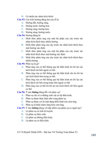 S.V N.Huỳnh Thịnh (N9) – Đại học Võ Trƣờng Toản (khoa Y)
145
D. Có nhiều tác nhân kích thích.
Câu 93: Các kiểu hƣớng động âm của rễ là:
A. Hƣớng đất, hƣớng sáng.
B. Hƣớng nƣớc, hƣớng hoá.
C. Hƣớng sáng, hƣớng hoá.
D. Hƣớng sáng, hƣớng nƣớc.
Câu 94: Hƣớng động là:
A. Hình thức phản ứng của một bộ phận của cây trƣớc tác
nhân kích thích theo nhiều hƣớng.
B. Hình thức phản ứng của cây trƣớc tác nhân kích thích theo
một hƣớng xác định.
C. Hình thức phản ứng của một bộ phận của cây truớc tác
nhân kích thích theo một hƣớng xác định.
D. Hình thức phản ứng của cây truớc tác nhân kích thích theo
nhiều hƣớng.
Câu 95: Phản xạ là gì?
A. Phản ứng của cơ thể thông qua hệ thần kinh trả lời lại các
kích thích chỉ bên ngoài cơ thể.
B. Phản ứng của cơ thể thông qua hệ thần kinh chỉ trả lời lại
các kích thích bên trong cơ thể.
C. Phản ứng của cơ thể thông qua hệ thần kinh trả lời lại các
kích thích chỉ bên trong hoặc bên ngoài cơ thể.
D. Phản ứng của cơ thể trả lời lại các kích thích chỉ bên ngoài
cơ thể.
Câu 96: Ý nào không đúng đối với phản xạ?
A. Phản xạ chỉ có ở những sinh vật có hệ thần kinh.
B. Phản xạ đƣợc thực hiện nhờ cung phản xạ.
C. Phản xạ đƣợc coi là một dạng điển hình của cảm ứng.
D. Phản xạ là khái niệm rộng hơn cảm ứng.
Câu 97: Ý nào không đúng với đặc điểm của phản xạ co ngón tay?
A. Là phản xạ có tính di truyền.
B. Là phản xạ bẩm sinh.
C. Là phản xạ không điều kiện.
D. Là phản xạ có điều kiện.
 