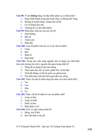 S.V N.Huỳnh Thịnh (N9) – Đại học Võ Trƣờng Toản (khoa Y)
146
Câu 98: Ý nào không đúng với đặc điểm phản xạ có điều kiện?
A. Đƣợc hình thành trong quá trình sống và không bền vững.
B. Không di truyền đƣợc, mang tính cá thể.
C. Có số lƣợng hạn chế.
D. Thƣờng do vỏ não điều khiển
Câu 99: Hình thức sinh sản của cây rêu là?
A. Sinh dƣỡng
B. Bào tử
C. Trinh sinh
D. Phân đôi
Câu 100: Loại mô phân sinh chỉ có ở cây một lá mầm?
A. Lóng
B. Bên
C. Đỉnh rễ
D. Đỉnh thân
Câu 101: Trong sản xuất nông nghiệp, khi sử dụng các chất điều
hòa sinh trƣởng cần chú ý nguyên tắc quan trọng nhất là?
A. Nồng độ sử dụng tối đa của chúng
B. Thỏa mãn nhu cầu về nƣớc, phân bón và khí hậu
C. Tính đối kháng và hỗ trợ giữa các photocrom
D. Các điều kiện sinh thái liên quan đến cây trồng
Câu 102: Thực vật một lá mầm sống lâu năm và ra hoa nhiều lần?
A. Tre
B. Lúa
C. Dừa
D. Cỏ
Cây 103: Thực vật hai lá mầm có các mô phân sinh?
A. Lóng và bên
B. Lóng và đỉnh
C. Đỉnh và bên
D. Đỉnh thân và rễ
Câu 104: GA3 có chúc năng chính là?
A. Đóng, mở lỗ khí
B. Kéo dài thân ở cây gỗ
 