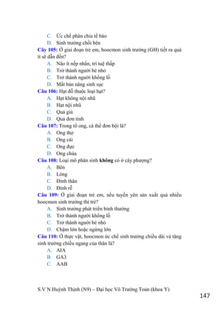 S.V N.Huỳnh Thịnh (N9) – Đại học Võ Trƣờng Toản (khoa Y)
147
C. Ức chế phân chia tế bào
D. Sinh trƣởng chồi bên
Cây 105: Ở giai đoạn trẻ em, hoocmon sinh trƣởng (GH) tiết ra quá
ít sẽ dẫn đến?
A. Não ít nếp nhắn, trí tuệ thấp
B. Trở thành ngƣời bé nhỏ
C. Trở thành ngƣời khổng lồ
D. Mất bản năng sinh sục
Câu 106: Hạt đỗ thuộc loại hạt?
A. Hạt không nội nhũ
B. Hạt nội nhũ
C. Quả giả
D. Quả đơn tính
Câu 107: Trong tổ ong, cá thể đơn bội là?
A. Ong thợ
B. Ong cái
C. Ong đực
D. Ong chúa
Câu 108: Loại mô phân sinh không có ở cây phƣợng?
A. Bên
B. Lóng
C. Đỉnh thân
D. Đỉnh rễ
Câu 109: Ở giai đoạn trẻ em, nếu tuyến yên sản xuất quá nhiều
hoocmon sinh trƣởng thì trẻ?
A. Sinh trƣởng phát triển bình thƣờng
B. Trở thành ngƣời khổng lồ
C. Trở thành ngƣời bé nhỏ
D. Chậm lớn hoặc ngừng lớn
Câu 110: Ở thực vật, hoocmon ức chế sinh trƣởng chiều dài và tăng
sinh trƣởng chiều ngang của thân là?
A. AIA
B. GA3
C. AAB
 