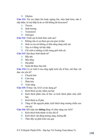 S.V N.Huỳnh Thịnh (N9) – Đại học Võ Trƣờng Toản (khoa Y)
148
D. Ethylen
Câu 111: Trẻ em chậm lớn hoặc ngừng lớn, chịu lạnh kém, não ít
nếp nhăn, trí tuệ thấp là do cơ thể không đủ hoocmon?
A. Tiroxin
B. Sinh trƣởng
C. Testosterol
D. Ostrogen
Câu 112: Trinh sản là hình thức sinh sản?
A. Không cần có sự tham gia của giao tử đực
B. Sinh ra con cái không có khả năng năng sinh sản
C. Xảy ra ở động vật bậc thấp
D. Chỉ sinh ra những cá thể mang giới tính cái
Câu 113: Hạt đƣợc hình thành từ?
A. Bầu nhị
B. Bầu nhụy
C. Hạt phấn
D. Noãn đã đƣợc thụ tinh
Câu 114: Cơ sở sinh lí của công nghệ nuôi cấy tế bào, mô thực vật
dựa vào yếu tố?
A. Chuyên hóa
B. Cảm ứng
C. Phân hóa
D. Toàn năng
Câu 115: Ở thực vật, GA3 có tác dụng gì?
A. Kích thích sự nảy mầm của hạt
B. Kích thích phân chia tế bào và kích thích phân chia chồi
bên
C. Kích thích ra rễ phụ
D. Tăng số lần nguyên phân, kích thích tăng trƣởng chiều cao
của cây
Câu 116: Kết luận nào không đúng về chức năng của AIA?
A. Kích thích hình thành và kéo dài rễ
B. Kích thích vận động hƣớng sáng, hƣớng đất
C. Thúc đẩy sự phát triển của quả
 