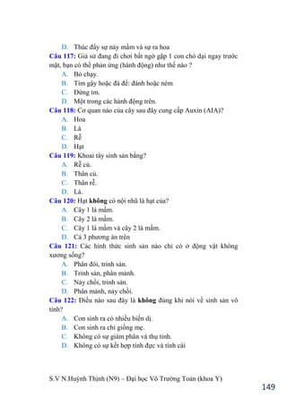 S.V N.Huỳnh Thịnh (N9) – Đại học Võ Trƣờng Toản (khoa Y)
149
D. Thúc đẩy sự nảy mầm và sự ra hoa
Câu 117: Giả sử đang đi chơi bất ngờ gặp 1 con chó dại ngay trƣớc
mặt, bạn có thể phản ứng (hành động nhƣ thế nào ?
A. Bỏ chạy.
B. Tìm gậy hoặc đá để: đánh hoặc ném
C. Đứng im.
D. Một trong các hành động trên.
Câu 118: Cơ quan nào của cây sau đây cung cấp Auxin (AIA)?
A. Hoa
B. Lá
C. Rễ
D. Hạt
Câu 119: Khoai tây sinh sản bằng?
A. Rễ củ.
B. Thân củ.
C. Thân rễ.
D. Lá.
Câu 120: Hạt không có nội nhũ là hạt của?
A. Cây 1 lá mầm.
B. Cây 2 lá mầm.
C. Cây 1 lá mầm và cây 2 lá mầm.
D. Cả 3 phƣơng án trên
Câu 121: Các hình thức sinh sản nào chỉ có ở động vật không
xƣơng sống?
A. Phân đôi, trinh sản.
B. Trinh sản, phân mảnh.
C. Nảy chồi, trinh sản.
D. Phân mảnh, nảy chồi.
Câu 122: Điều nào sau đây là không đúng khi nói về sinh sản vô
tính?
A. Con sinh ra có nhiều biến dị.
B. Con sinh ra chỉ giống mẹ.
C. Không có sự giảm phân và thụ tinh.
D. Không có sự kết hợp tính đực và tính cái
 