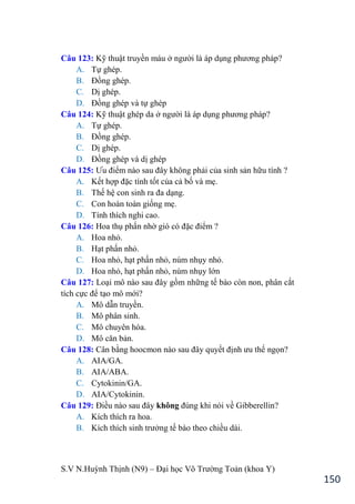S.V N.Huỳnh Thịnh (N9) – Đại học Võ Trƣờng Toản (khoa Y)
150
Câu 123: Kỹ thuật truyền máu ở ngƣời là áp dụng phƣơng pháp?
A. Tự ghép.
B. Đồng ghép.
C. Dị ghép.
D. Đồng ghép và tự ghép
Câu 124: Kỹ thuật ghép da ở ngƣời là áp dụng phƣơng pháp?
A. Tự ghép.
B. Đồng ghép.
C. Dị ghép.
D. Đồng ghép và dị ghép
Câu 125: Ƣu điểm nào sau đây không phải của sinh sản hữu tính ?
A. Kết hợp đặc tính tốt của cả bố và mẹ.
B. Thế hệ con sinh ra đa dạng.
C. Con hoàn toàn giống mẹ.
D. Tính thích nghi cao.
Câu 126: Hoa thụ phấn nhờ gió có đặc điểm ?
A. Hoa nhỏ.
B. Hạt phấn nhỏ.
C. Hoa nhỏ, hạt phấn nhỏ, núm nhụy nhỏ.
D. Hoa nhỏ, hạt phấn nhỏ, núm nhụy lớn
Câu 127: Loại mô nào sau đây gồm những tế bào còn non, phân cắt
tích cực để tạo mô mới?
A. Mô dẫn truyền.
B. Mô phân sinh.
C. Mô chuyên hóa.
D. Mô căn bản.
Câu 128: Cân bằng hoocmon nào sau đây quyết định ƣu thế ngọn?
A. AIA/GA.
B. AIA/ABA.
C. Cytokinin/GA.
D. AIA/Cytokinin.
Câu 129: Điều nào sau đây không đúng khi nói về Gibberellin?
A. Kích thích ra hoa.
B. Kích thích sinh trƣởng tế bào theo chiều dài.
 