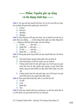 S.V N.Huỳnh Thịnh (N9) – Đại học Võ Trƣờng Toản (khoa Y)
153
------ Phần: Nguồn gốc sự sống
và đa dạng sinh học ------
Câu 1: Tác giả của học thuyết tiến hóa với vai trò của biến dị, chọn
lọc tự nhiên để giải thích nguồn gốc các loài là?
A. Lamac.
B. Đacuyn.
C. Menden.
D. Morgan.
Câu 2: Theo Dacuyn: Kết quả của chọn lọc tự nhiên là sự tồn tại và
phát triển của những ...... có khả năng thích nghi cao nhất, đồng thời
......... những cá thể kém thích nghi với môi trƣờng.
A. Cá thể..............đào thải.........
B. Quần thể.........đào thải..........
C. Cá thể .............tích lũy...........
D. Quần thể .........tích lũy..........
Câu 3: Đóng góp quan trọng nhất của học thuyết Đacuyn cho khoa
học là
A. Giải thích đƣợc nguyên nhân phát sinh các biến dị
B. Giải thích đƣợc cơ chế di truyền của các biến dị
C. Chứng minh toàn bộ sinh giới ngày nay là kết quả của quá
trình tiến hoá từ một nguồn gốc chung và giải thích khá
thành công sự hình thành các đặc điểm thích nghi của sinh
vật
D. Chứng minh toàn bộ sinh giới ngày nay là kết quả của quá
trình tiến hoá từ các nguồn gốc khác nhau
Câu 4: Theo quan điểm hiện đại, đơn vị của tiến hóa là?
A. Cá thể.
B. Loài.
C. Quần thể.
D. Nòi.
Câu 5: Theo học thuyết tiến hoá của Đacuyn cơ chế nào dƣới đây là
cơ chế chính của quá trình tiến hoá của sinh giới
 