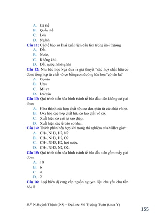 S.V N.Huỳnh Thịnh (N9) – Đại học Võ Trƣờng Toản (khoa Y)
155
A. Cá thể
B. Quần thể
C. Loài
D. Ngành
Câu 11: Các tế bào sơ khai xuất hiện đầu tiên trong môi trƣờng
A. Đất.
B. Nƣớc.
C. Không khí.
D. Đất, nƣớc, không khí
Câu 12: Nhà bác học Nga đƣa ra giả thuyết “các hợp chất hữu cơ
đƣợc tổng hợp từ chất vô cơ bằng con đƣờng hóa học” có tên là?
A. Oparin
B. Uray
C. Miller
D. Darwin
Câu 13: Quá trình tiến hóa hình thành tế bào đầu tiên không có giai
đoạn
A. Hình thành các hợp chất hữu cơ đơn giản từ các chất vô cơ.
B. Oxy hóa các hợp chất hữu cơ tạo chất vô cơ.
C. Xuất hiện cơ chế tự sao chép.
D. Xuất hiện các tế bào sơ khai.
Câu 14: Thành phần hỗn hợp khí trong thí nghiệm của Miller gồm:
A. CH4, NH3, H2, N2.
B. CH4, NH3, H2, O2.
C. CH4, NH3, H2, hơi nƣớc.
D. CH4, NH3, N2, O2.
Câu 15: Quá trình tiến hóa hình thành tế bào đầu tiên gồm mấy giai
đoạn
A. 10
B. 6
C. 4
D. 2
Câu 16: Loại biến dị cung cấp nguồn nguyên liệu chủ yếu cho tiến
hóa là:
 