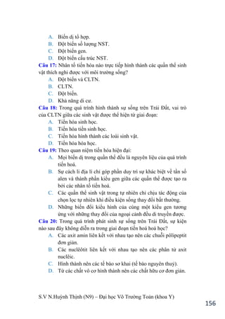 S.V N.Huỳnh Thịnh (N9) – Đại học Võ Trƣờng Toản (khoa Y)
156
A. Biến dị tổ hợp.
B. Đột biến số lƣợng NST.
C. Đột biến gen.
D. Đột biến cấu trúc NST.
Câu 17: Nhân tố tiến hóa nào trực tiếp hình thành các quần thể sinh
vật thích nghi đƣợc với môi trƣờng sống?
A. Đột biến và CLTN.
B. CLTN.
C. Đột biến.
D. Khả năng di cƣ.
Câu 18: Trong quá trình hình thành sự sống trên Trái Đất, vai trò
của CLTN giữa các sinh vật đƣợc thể hiện từ giai đoạn:
A. Tiến hóa sinh học.
B. Tiến hóa tiền sinh học.
C. Tiến hóa hình thành các loài sinh vật.
D. Tiến hóa hóa học.
Câu 19: Theo quan niệm tiến hóa hiện đại:
A. Mọi biến dị trong quần thể đều là nguyên liệu của quá trình
tiến hoá.
B. Sự cách li địa lí chỉ góp phần duy trì sự khác biệt về tần số
alen và thành phần kiểu gen giữa các quần thể đƣợc tạo ra
bởi các nhân tố tiến hoá.
C. Các quần thể sinh vật trong tự nhiên chỉ chịu tác động của
chọn lọc tự nhiên khi điều kiện sống thay đổi bất thƣờng.
D. Những biến đổi kiểu hình của cùng một kiểu gen tƣơng
ứng với những thay đổi của ngoại cảnh đều di truyền đƣợc.
Câu 20: Trong quá trình phát sinh sự sống trên Trái Đất, sự kiện
nào sau đây không diễn ra trong giai đoạn tiến hoá hoá học?
A. Các axit amin liên kết với nhau tạo nên các chuỗi pôlipeptit
đơn giản.
B. Các nuclêôtit liên kết với nhau tạo nên các phân tử axit
nuclêic.
C. Hình thành nên các tế bào sơ khai (tế bào nguyên thuỷ).
D. Từ các chất vô cơ hình thành nên các chất hữu cơ đơn giản.
 