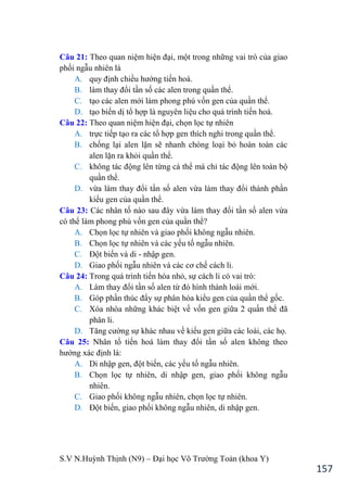 S.V N.Huỳnh Thịnh (N9) – Đại học Võ Trƣờng Toản (khoa Y)
157
Câu 21: Theo quan niệm hiện đại, một trong những vai trò của giao
phối ngẫu nhiên là
A. quy định chiều hƣớng tiến hoá.
B. làm thay đổi tần số các alen trong quần thể.
C. tạo các alen mới làm phong phú vốn gen của quần thể.
D. tạo biến dị tổ hợp là nguyên liệu cho quá trình tiến hoá.
Câu 22: Theo quan niệm hiện đại, chọn lọc tự nhiên
A. trực tiếp tạo ra các tổ hợp gen thích nghi trong quần thể.
B. chống lại alen lặn sẽ nhanh chóng loại bỏ hoàn toàn các
alen lặn ra khỏi quần thể.
C. không tác động lên từng cá thể mà chỉ tác động lên toàn bộ
quần thể.
D. vừa làm thay đổi tần số alen vừa làm thay đổi thành phần
kiểu gen của quần thể.
Câu 23: Các nhân tố nào sau đây vừa làm thay đổi tần số alen vừa
có thể làm phong phú vốn gen của quần thể?
A. Chọn lọc tự nhiên và giao phối không ngẫu nhiên.
B. Chọn lọc tự nhiên và các yếu tố ngẫu nhiên.
C. Đột biến và di - nhập gen.
D. Giao phối ngẫu nhiên và các cơ chế cách li.
Câu 24: Trong quá trình tiến hóa nhỏ, sự cách li có vai trò:
A. Làm thay đổi tần số alen từ đó hình thành loài mới.
B. Góp phần thúc đẩy sự phân hóa kiểu gen của quần thể gốc.
C. Xóa nhòa những khác biệt về vốn gen giữa 2 quần thể đã
phân li.
D. Tăng cƣờng sự khác nhau về kiểu gen giữa các loài, các họ.
Câu 25: Nhân tố tiến hoá làm thay đổi tần số alen không theo
hƣớng xác định là:
A. Di nhập gen, đột biến, các yếu tố ngẫu nhiên.
B. Chọn lọc tự nhiên, di nhập gen, giao phối không ngẫu
nhiên.
C. Giao phối không ngẫu nhiên, chọn lọc tự nhiên.
D. Đột biến, giao phối không ngẫu nhiên, di nhập gen.
 