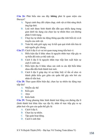 S.V N.Huỳnh Thịnh (N9) – Đại học Võ Trƣờng Toản (khoa Y)
158
Câu 26: Phát biểu nào sau đây không phải là quan niệm của
Đacuyn?
A. Ngoại cảnh thay đổi chậm chạp, sinh vật có khả năng thích
ứng kịp thời.
B. Loài mới đƣợc hình thành dần dần qua nhiều dạng trung
gian dƣới tác dụng của chọn lọc tự nhiên theo con đƣờng
phân li tính trạng.
C. Chọn lọc tự nhiên tác động thông qua đặc tính biến dị và di
truyền của sinh vật.
D. Toàn bộ sinh giới ngày nay là kết quả quá trình tiến hóa từ
một nguồn gốc chung.
Câu 27: Cách li địa lí có vai trò quan trọng trong tiến hoá vì:
A. Điều kiện địa lí khác nhau là nguyên nhân trực tiếp gây ra
sự biến đổi trên cơ thể sinh vật.
B. Cách li địa lí là nguyên nhân trực tiếp làm xuất hiện sự
cách li sinh sản.
C. Điều kiện địa lí khác nhau sản sinh ra các đột biến khác
nhau dẫn đến hình thành loài mới.
D. Cách li địa lí giúp duy trì sự khác biệt về tần số alen và
thành phần kiểu gen giữa các quần thể gây nên bởi các
nhân tố tiến hoá.
Câu 28: Theo quan điểm hiện đại, chọn lọc tự nhiên tác động trực
tiếp lên?
A. Nhiễm sắc thể
B. Kiểu gen
C. Alen
D. Kiểu hình
Câu 29: Trong phƣơng thức hình thành loài bằng con đƣờng địa lí
(hình thành loài khác khu vực địa lí), nhân tố trực tiếp gây ra sự
phân hoá vốn gen của quần thể gốc là:
A. Cách li địa lí.
B. Chọn lọc tự nhiên.
C. Tập quán hoạt động.
D. Cách li sinh thái
 