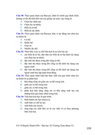 S.V N.Huỳnh Thịnh (N9) – Đại học Võ Trƣờng Toản (khoa Y)
159
Câu 30: Theo quan niệm của Đacuyn, nhân tố chính quy định chiều
hƣớng và tốc độ biến đổi của các giống vật nuôi, cây trồng là
A. Chọn lọc nhân tạo.
B. Chọn lọc tự nhiên.
C. Biến dị cá thể.
D. Biến dị xác định.
Câu 31: Theo quan niệm của Đacuyn, đơn vị tác động của chọn lọc
tự nhiên là:
A. Cá thể.
B. Quần thể.
C. Giao tử.
D. Nhiễm sắc thể.
Câu 32: Theo Đác Uyn cơ chế tiến hoá là sự tích luỹ các
A. các biến dị có lợi, đào thải các biến dị có hại dƣới tác dụng
của chọn lọc tự nhiên.
B. đặc tính thu đƣợc trong đời sống cá thể.
C. đặc tính thu đƣợc trong đời sống cá thể dƣới tác dụng của
ngoại cảnh.
D. đặc tính thu đƣợc trong đời sống cá thể dƣới tác dụng của
ngoại cảnh hay tập quán hoạt động.
Câu 33: Theo quan niệm hiện đại thực chất của quá trình chọn lọc
tự nhiên là sự phân hoá:
A. khả năng sống sót giữa các cá thể trong loài.
B. giữa các cá thể trong loài.
C. giữa các cá thể trong loài.
D. phân hoá khả năng sống sót và khả năng sinh sản của
những kiểu gen khác nhau trong loài.
Câu 34: Tiến hoá hoá học là quá trình:
A. hình thành các hạt côaxecva.
B. xuất hiện cơ chế tự sao.
C. xuất hiện các enzim.
D. tổng hợp các chất hữu cơ từ các chất vô cơ theo phƣơng
thức hoá học.
 