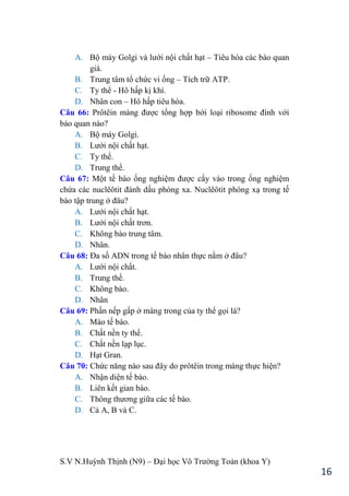 S.V N.Huỳnh Thịnh (N9) – Đại học Võ Trƣờng Toản (khoa Y)
16
A. Bộ máy Golgi và lƣới nội chất hạt – Tiêu hóa các bào quan
già.
B. Trung tâm tổ chức vi ống – Tích trữ ATP.
C. Ty thể - Hô hấp kị khí.
D. Nhân con – Hô hấp tiêu hóa.
Câu 66: Prôtêin màng đƣợc tổng hợp bởi loại ribosome đính với
bào quan nào?
A. Bộ máy Golgi.
B. Lƣới nội chất hạt.
C. Ty thể.
D. Trung thể.
Câu 67: Một tế bào ống nghiệm đƣợc cấy vào trong ống nghiệm
chứa các nuclêôtit đánh dấu phóng xa. Nuclêôtit phóng xạ trong tế
bào tập trung ở đâu?
A. Lƣới nội chất hạt.
B. Lƣới nội chất trơn.
C. Không bào trung tâm.
D. Nhân.
Câu 68: Đa số ADN trong tế bào nhân thực nằm ở đâu?
A. Lƣới nội chất.
B. Trung thể.
C. Không bào.
D. Nhân
Câu 69: Phần nếp gấp ở màng trong của ty thể gọi là?
A. Mào tế bào.
B. Chất nền ty thể.
C. Chất nền lạp lục.
D. Hạt Gran.
Câu 70: Chức năng nào sau đây do prôtêin trong màng thực hiện?
A. Nhận diện tế bào.
B. Liên kết gian bào.
C. Thông thƣơng giữa các tế bào.
D. Cả A, B và C.
 