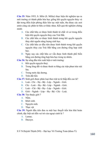 S.V N.Huỳnh Thịnh (N9) – Đại học Võ Trƣờng Toản (khoa Y)
160
Câu 35: Năm 1953, S. Milơ (S. Miller thực hiện thí nghiệm tạo ra
môi trƣờng có thành phần hóa học giống khí quyển nguyên thủy và
đặt trong điều kiện phóng điện liên tục một tuần, thu đƣợc các axit
amin cùng các phân tử hữu cơ khác nhau. Kết quả thí nghiệm chứng
minh:
A. Các chất hữu cơ đƣợc hình thành từ chất vô cơ trong điều
kiện khí quyển nguyên thủy của Trái Đất.
B. Các chất hữu cơ đƣợc hình thành trong khí quyển nguyên
thủy nhờ nguồn năng lƣợng sinh học.
C. Các chất hữu cơ đầu tiên đƣợc hình thành trong khí quyển
nguyên thủy của Trái Đất bằng con đƣờng tổng hợp sinh
học.
D. Ngày nay các chất hữu cơ vẫn đƣợc hình thành phổ biến
bằng con đƣờng tổng hợp hóa học trong tự nhiên.
Câu 36: Sự sống đầu tiên xuất hiện ở môi trƣờng:
A. Khí quyển nguyên thuỷ.
B. Trong lòng đất và đƣợc thoát ra bằng các trận phun trào núi
lửa.
C. Trong nƣớc đại dƣơng.
D. Trên đất liền
Câu 37: Sinh giới đƣợc phân loại theo trật tự từ thấp đến cao là?
A. Loài - Chi – Họ - Bộ - Lớp – Ngành – Giới.
B. Chi – Loài – Họ - Bộ - Lớp – Ngành – Giới.
C. Loài – Chi - Bộ - Họ - Lớp – Ngành – Giới.
D. Giới – Ngành – Lớp – Họ - Bộ - Chi – Loài.
Câu 38: Tảo thuộc giới ?
A. Nấm.
B. Khởi sinh.
C. Nguyên sinh.
D. Thực vật
Câu 39: Ngƣời đầu tiên đƣa ra một học thuyết tiến hóa khá hoàn
chỉnh, đặc biệt nói đến vai trò của ngoại cảnh là ?
A. Lamac.
B. Dacuyn.
 