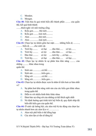 S.V N.Huỳnh Thịnh (N9) – Đại học Võ Trƣờng Toản (khoa Y)
161
C. Menden.
D. Morgan.
Câu 40: Tiến hóa là quá trình biến đổi thành phần ......... của quần
thể, kết quả hình thành
........thích nghi với môi trƣờng sống.
A. Kiểu gen.......... thứ mới...........
B. Kiểu gen .........loài mới...........
C. Alen ................thứ mới...........
D. Alen ................loài mới...........
Câu 41: Chọn lọc tự nhiên gồm hai mặt:........ những biến dị ..........,
…….. biến dị ........cho sinh vật.
A. Tích lũy......... có hại .... đào thải...... có lợi........
B. Tích lũy ......... có lợi .... đào thải...... có hại.......
C. Đào thải ......... có lợi .....tích lũy .....có hại.......
D. Tích lũy......... có hại .... đào thải...... có hại........
Câu 42: Chọn lọc tự nhiên là sự phân hóa khả năng ......... của
những .......... khác nhau trong
quần thể.
A. Sinh sản ...............cá thể.........
B. Sinh sản ...............kiểu gen.....
C. Sống sót ...............cá thể.........
D. Sống sót................kiểu gen.....
Câu 43: Chọn lọc tự nhiên đƣợc xem là nhân tố tiến hoá cơ bản nhất
vì?
A. Sự phân hoá khả năng sinh sản của các kiểu gen khác nhau
trong quần thể
B. Diễn ra với nhiều hình thức khác nhau
C. Đảm bảo sự sống sót của những cá thể thích nghi nhất
D. Nó định hƣớng quá trình tích luỹ biến dị, quy định nhịp độ
biến đổi kiểu gen của quần thể.
Câu 44: Ở sinh vật lƣỡng bội, các alen trội bị tác động của chọn lọc
tự nhiên nhanh hơn các alen lặ n vì ………….
A. Alen trội phổ biến ở thể đồng hợp
B. Các alen lặn có tần số đáng kể
 