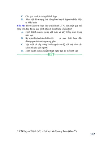 S.V N.Huỳnh Thịnh (N9) – Đại học Võ Trƣờng Toản (khoa Y)
162
C. Các gen lặn ít ở trạng thái dị hợp
D. Alen trội dù ở trạng thái đồng hợp hay dị hợp đều biểu hiện
ra kiểu hình
Câu 45: Theo Đacuyn chọn lọc tự nhiên (CLTN) trên một quy mô
rộng lớn, lâu dài và quá trình phân li tính trạng sẽ dẫn tới?
A. Hình thành nhiều giống vật nuôi và cây trồng mới trong
mỗi loài
B. Sự hình thành nhiều loài mới t ừ một loài ban đầu
thông qua nhiều dạng trung gian
C. Vật nuôi và cây trồng thích nghi cao độ với một nhu cầu
xác định của con ngƣời
D. Hình thành các đặc điểm thích nghi trên cơ thể sinh vật
----------------------------HẾT-------------------------
 