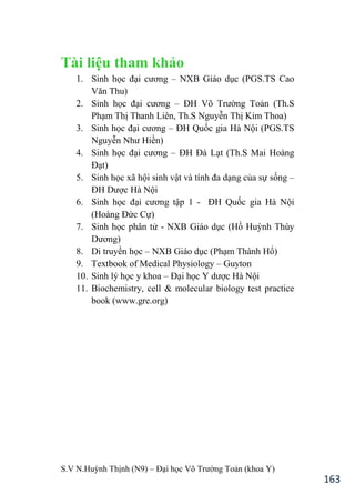 S.V N.Huỳnh Thịnh (N9) – Đại học Võ Trƣờng Toản (khoa Y)
163
Tài liệu tham khảo
1. Sinh học đại cƣơng – NXB Giáo dục (PGS.TS Cao
Văn Thu
2. Sinh học đại cƣơng – ĐH Võ Trƣờng Toản (Th.S
Phạm Thị Thanh Liên, Th.S Nguyễn Thị Kim Thoa)
3. Sinh học đại cƣơng – ĐH Quốc gia Hà Nội (PGS.TS
Nguyễn Nhƣ Hiền)
4. Sinh học đại cƣơng – ĐH Đà Lạt (Th.S Mai Hoàng
Đạt)
5. Sinh học xã hội sinh vật và tính đa dạng của sự sống –
ĐH Dƣợc Hà Nội
6. Sinh học đại cƣơng tập 1 - ĐH Quốc gia Hà Nội
(Hoàng Đức Cự)
7. Sinh học phân tử - NXB Giáo dục (Hồ Huỳnh Thùy
Dƣơng
8. Di truyền học – NXB Giáo dục (Phạm Thành Hổ)
9. Textbook of Medical Physiology – Guyton
10. Sinh lý học y khoa – Đại học Y dƣợc Hà Nội
11. Biochemistry, cell & molecular biology test practice
book (www.gre.org)
 