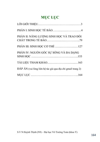 S.V N.Huỳnh Thịnh (N9) – Đại học Võ Trƣờng Toản (khoa Y)
164
MỤC LỤC
LỜI GIỚI THIỆU………………………………………3
PHẦN I: SINH HỌC TẾ BÀO…………………………4
PHẦN II: NĂNG LƢỢNG SINH HỌC VÀ TRAO ĐỔI
CHẤT TRONG TẾ BÀO……………………………..79
PHẦN III: SINH HỌC CƠ THỂ ……………………127
PHẦN IV: NGUỒN GỐC SỰ SỐNG VÀ ĐA DẠNG
SINH HỌC ………………………………………….153
TÀI LIỆU THAM KHẢO………………………...…163
ĐÁP ÁN (vui lòng liên hệ tác giả qua địa chỉ gmail trang 2)
MỤC LỤC …………………………………………..164
 