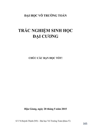 S.V N.Huỳnh Thịnh (N9) – Đại học Võ Trƣờng Toản (khoa Y)
165
ĐẠI HỌC VÕ TRƢỜNG TOẢN
TRẮC NGHIỆM SINH HỌC
ĐẠI CƢƠNG
CHÚC CÁC BẠN HỌC TỐT!
Hậu Giang, ngày 20 tháng 5 năm 2015
 