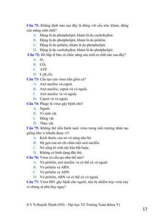 S.V N.Huỳnh Thịnh (N9) – Đại học Võ Trƣờng Toản (khoa Y)
17
Câu 71: Khẳng định nào sau đây là đúng với cấu trúc khảm, động
của màng sinh chất?
A. Động là do photpholipit, khảm là do cacbohyđrat.
B. Động là do photpholipit, khảm là do prôtêin.
C. Động là do prôtêin, khảm là do photpholipit.
D. Động là do cacbohyđrat, khảm là do photpholipit.
Câu 72: Hô hấp tế bào có chức năng sản sinh ra chất nào sau đây?
A. O2
B. CO2
C. ATP
D. C6H12O6
Câu 73: Cấu tạo của virus trần gồm có?
A. Axit nuclêic và capsit.
B. Axit nuclêic, capsit và vỏ ngoài.
C. Axit nuclêic và vỏ ngoài.
D. Capsit và vỏ ngoài.
Câu 74: Phage là virus gây bệnh cho?
A. Ngƣời.
B. Vi sinh vật.
C. Động vật.
D. Thực vật.
Câu 75: Không thể tiến hành nuôi virus trong môi trƣờng nhân tạo
giống nhƣ vi khuẩn đƣợc vì?
A. Kích thƣớc của nó vô cùng nhỏ bé.
B. Hệ gen của nó chỉ chứa một axit nuclêic.
C. Nó sống kí sinh nội bào bắt buộc.
D. Không có hình dạng đặc thù.
Câu 76: Virus có cấu tạo nhƣ thế nào?
A. Vỏ prôtêin, axit nuclêic và có thể có vỏ ngoài.
B. Vỏ prôtêin và ARN.
C. Vỏ prôtêin và ADN.
D. Vỏ prôtêin, ARN và có thể có vỏ ngoài.
Câu 77: Virut HIV gây bệnh cho ngƣời, nếu bị nhiễm loại virut này
vì chúng sẽ phá hủy ngay?
 