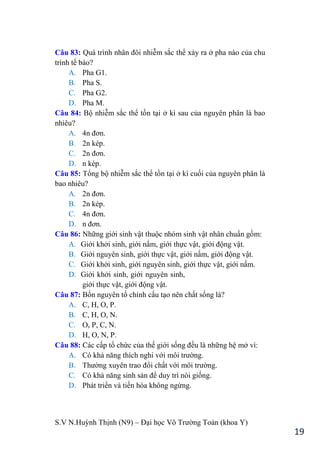 S.V N.Huỳnh Thịnh (N9) – Đại học Võ Trƣờng Toản (khoa Y)
19
Câu 83: Quá trình nhân đôi nhiễm sắc thể xảy ra ở pha nào của chu
trình tế bào?
A. Pha G1.
B. Pha S.
C. Pha G2.
D. Pha M.
Câu 84: Bộ nhiễm sắc thể tồn tại ở kì sau của nguyên phân là bao
nhiêu?
A. 4n đơn.
B. 2n kép.
C. 2n đơn.
D. n kép.
Câu 85: Tổng bộ nhiễm sắc thể tồn tại ở kì cuối của nguyên phân là
bao nhiêu?
A. 2n đơn.
B. 2n kép.
C. 4n đơn.
D. n đơn.
Câu 86: Những giới sinh vật thuộc nhóm sinh vật nhân chuẩn gồm:
A. Giới khởi sinh, giới nấm, giới thực vật, giới động vật.
B. Giới nguyên sinh, giới thực vật, giới nấm, giới động vật.
C. Giới khởi sinh, giới nguyên sinh, giới thực vật, giới nấm.
D. Giới khởi sinh, giới nguyên sinh,
giới thực vật, giới động vật.
Câu 87: Bốn nguyên tố chính cấu tạo nên chất sống là?
A. C, H, O, P.
B. C, H, O, N.
C. O, P, C, N.
D. H, O, N, P.
Câu 88: Các cấp tổ chức của thế giới sống đều là những hệ mở vì:
A. Có khả năng thích nghi với môi trƣờng.
B. Thƣờng xuyên trao đổi chất với môi trƣờng.
C. Có khả năng sinh sản để duy trì nòi giống.
D. Phát triển và tiến hóa không ngừng.
 