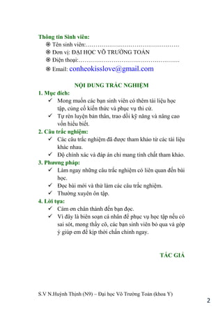 S.V N.Huỳnh Thịnh (N9) – Đại học Võ Trƣờng Toản (khoa Y)
2
Thông tin Sinh viên:
 Tên sinh viên:…………………………………………
 Đơn vị: ĐẠI HỌC VÕ TRƢỜNG TOẢN
 Điện thoại:…………………………………………….
 Email: conheokisslove@gmail.com
NỘI DUNG TRẮC NGHIỆM
1. Mục đích:
 Mong muốn các bạn sinh viên có thêm tài liệu học
tập, củng cố kiến thức và phục vụ thi cử.
 Tự rèn luyện bản thân, trao dồi kỹ năng và nâng cao
vốn hiểu biết.
2. Câu trắc nghiệm:
 Các câu trắc nghiệm đã đƣợc tham khảo từ các tài liệu
khác nhau.
 Độ chính xác và đáp án chỉ mang tính chất tham khảo.
3. Phƣơng pháp:
 Làm ngay những câu trắc nghiệm có liên quan đến bài
học.
 Đọc bài mới và thử làm các câu trắc nghiệm.
 Thƣờng xuyên ôn tập.
4. Lời tựa:
 Cám ơn chân thành đến bạn đọc.
 Vì đây là biên soạn cá nhân để phục vụ học tập nếu có
sai sót, mong thầy cô, các bạn sinh viên bỏ qua và góp
ý giúp em để kịp thời chấn chỉnh ngay.
TÁC GIẢ
 