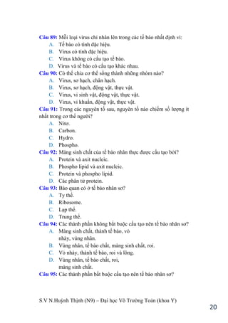 S.V N.Huỳnh Thịnh (N9) – Đại học Võ Trƣờng Toản (khoa Y)
20
Câu 89: Mỗi loại virus chỉ nhân lên trong các tế bào nhất định vì:
A. Tế bào có tính đặc hiệu.
B. Virus có tính đặc hiệu.
C. Virus không có cấu tạo tế bào.
D. Virus và tế bào có cấu tạo khác nhau.
Câu 90: Có thể chia cơ thể sống thành những nhóm nào?
A. Virus, sơ hạch, chân hạch.
B. Virus, sơ hạch, động vật, thực vật.
C. Virus, vi sinh vật, động vật, thực vật.
D. Virus, vi khuẩn, động vật, thực vật.
Câu 91: Trong các nguyên tố sau, nguyên tố nào chiếm số lƣợng ít
nhất trong cơ thể ngƣời?
A. Nitơ.
B. Carbon.
C. Hydro.
D. Phospho.
Câu 92: Màng sinh chất của tế bào nhân thực đƣợc cấu tạo bởi?
A. Protein và axit nucleic.
B. Phospho lipid và axit nucleic.
C. Protein và phospho lipid.
D. Các phân tử protein.
Câu 93: Bào quan có ở tế bào nhân sơ?
A. Ty thể.
B. Ribosome.
C. Lạp thể.
D. Trung thể.
Câu 94: Các thành phần không bắt buộc cấu tạo nên tế bào nhân sơ?
A. Màng sinh chất, thành tế bào, vỏ
nhày, vùng nhân.
B. Vùng nhân, tế bào chất, màng sinh chất, roi.
C. Vỏ nhày, thành tế bào, roi và lông.
D. Vùng nhân, tế bào chất, roi,
màng sinh chất.
Câu 95: Các thành phần bắt buộc cấu tạo nên tế bào nhân sơ?
 