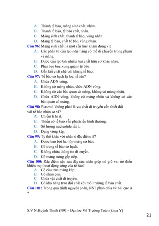 S.V N.Huỳnh Thịnh (N9) – Đại học Võ Trƣờng Toản (khoa Y)
21
A. Thành tế bào, màng sinh chất, nhân.
B. Thành tế bào, tế bào chất, nhân.
C. Màng sinh chất, thành tế bào, vùng nhân.
D. Màng tế bào, chất tế bào, vùng nhân.
Câu 96: Màng sinh chất là một cấu trúc khảm động vì?
A. Các phân tử cấu tạo nên màng có thể di chuyển trong phạm
vi màng.
B. Đƣợc cấu tạo bởi nhiều loại chất hữu cơ khác nhau.
C. Phải bao bọc xung quanh tế bào.
D. Gắn kết chặt chẽ với khung tế bào.
Câu 97: Tế bào sơ hạch là loại tế bào?
A. Chứa ADN vòng.
B. Không có màng nhân, chứa ADN vòng.
C. Không có các bào quan có màng, không có màng nhân.
D. Chứa ADN vòng, không có màng nhân và không có các
bào quan có màng.
Câu 98: Plasmid không phải là vật chất di truyền cần thiết đối
với tế bào nhân sơ vì?
A. Chiếm tỉ lệ ít.
B. Thiếu nó tế bào vẫn phát triển bình thƣờng.
C. Số lƣợng nucleotide rất ít.
D. Dạng vòng kép.
Câu 99: Ty thể khác với nhân ở đặc điểm là?
A. Đƣợc bao bởi hai lớp màng cơ bản.
B. Có trong tế bào sơ hạch.
C. Không chứa thông tin di truyền.
D. Có màng trong gấp nếp.
Câu 100: Đặc điểm nào sau đây của nhân giúp nó giữ vai trò điều
khiển mọi hoạt động sống của tế bào?
A. Có cấu trúc màng kép.
B. Có nhân con.
C. Chứa vật chất di truyền.
D. Có khả năng trao đổi chất với môi trƣờng tế bào chất.
Câu 101: Trong quá trình nguyên phân, NST phân chia về hai cực ở
?
 