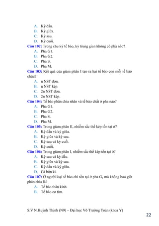 S.V N.Huỳnh Thịnh (N9) – Đại học Võ Trƣờng Toản (khoa Y)
22
A. Kỳ đầu.
B. Kỳ giữa.
C. Kỳ sau.
D. Kỳ cuối.
Câu 102: Trong chu kỳ tế bào, kỳ trung gian không có pha nào?
A. Pha G1.
B. Pha G2.
C. Pha S.
D. Pha M.
Câu 103: Kết quả của giảm phân I tạo ra hai tế bào con mỗi tế bào
chứa?
A. n NST đơn.
B. n NST kép.
C. 2n NST đơn.
D. 2n NST kép.
Câu 104: Tế bào phân chia nhân và tế bào chất ở pha nào?
A. Pha G1.
B. Pha G2.
C. Pha S.
D. Pha M.
Câu 105: Trong giảm phân II, nhiễm sắc thể kép tồn tại ở?
A. Kỳ đầu và kỳ giữa.
B. Kỳ giữa và kỳ sau.
C. Kỳ sau và kỳ cuối.
D. Kỳ cuối.
Câu 106: Trong giảm phân I, nhiễm sắc thể kép tồn tại ở?
A. Kỳ sau và kỳ đầu.
B. Kỳ giữa và kỳ sau.
C. Kỳ đầu và kỳ giữa.
D. Cả bốn kì.
Câu 107: Ở ngƣời loại tế bào chỉ tồn tại ở pha G1 mà không bao giờ
phân chia là?
A. Tế bào thần kinh.
B. Tế bào cơ tim.
 